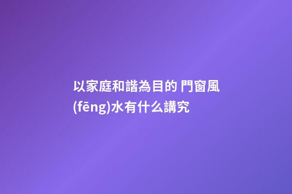 以家庭和諧為目的 門窗風(fēng)水有什么講究